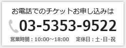 お電話でのチケットお申し込みは「03-5353-9522」営業時間：10：00～18：00　定休日：土・日・祝