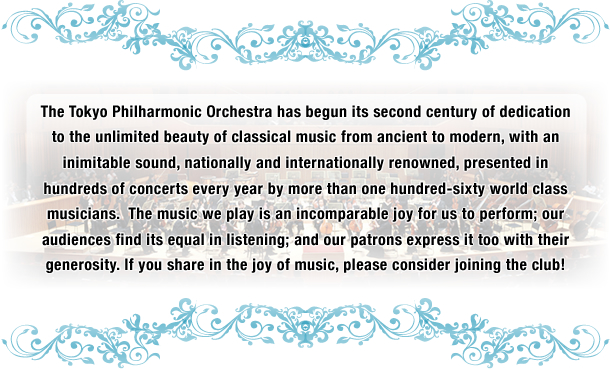 The Tokyo Philharmonic Orchestra has begun its second century of dedication to the unlimited beauty of classical music from ancient to modern, with an inimitable sound, nationally and internationally renowned, presented in hundreds of concerts every year by more than one hundred-sixty world class musicians.  The music we play is an incomparable joy for us to perform; our audiences find its equal in listening; and our patrons express it too with their generosity. If you share in the joy of music, please consider joining the club!