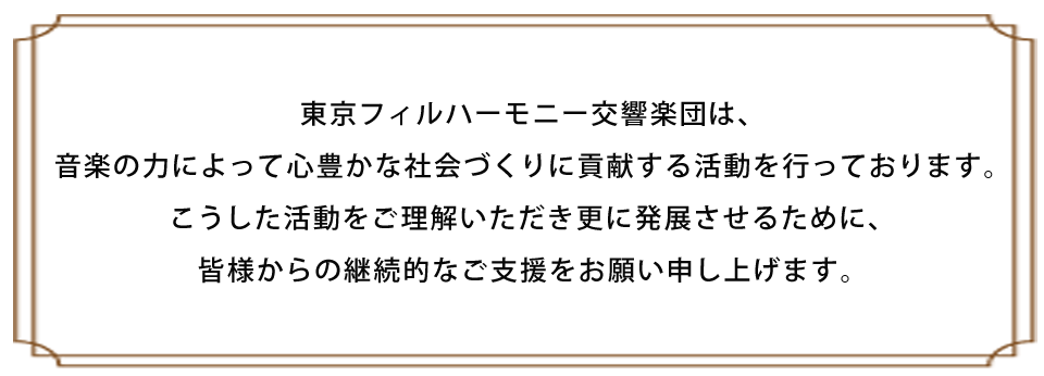東京フィルハーモニー交響楽団は、音楽の力によって心豊かな社会づくりに貢献する活動を行っております。<br/>こうした活動をご理解いただき更に発展させるために、皆様からの継続的なご支援をお願いしております。